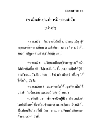 ตามรอยธรรม ๕๓

      ทรงมีหลักเกณฑการฝกตามลําดับ
                      (อยางยอ)


      พราหมณ ! ในธรรมวินยนี้ เราสามารถบัญญัติ
                              ั
กฎเกณฑแหงการศึกษาตามลําดับ การกระทําตามลําดับ
และการปฏิบติตามลําดับไดเหมือนกัน.
          ั

          พราหมณ ! เปรียบเหมือนผูชํานาญการฝกมา
ไดมาชนิดที่อาจฝกไดมาแลว ในขั้นแรกยอมฝกใหรูจัก
การรับสวมบังเหียนกอน แลวจึงคอยฝกอยางอื่น ๆ ให
ยิ่งขึ้นไป ฉันใด;
          พราหมณเอย ! ตถาคตครั้นไดบุรุษที่พอฝกได
มาแลว ในขั้นแรกยอมแนะนําอยางนีกอนวา
                                   ้
          “มาเถิดภิกษุ ! ทานจงเปนผูมศีล สํารวมดวยดี
                                       ี
ในปาติโมกข ถึงพรอมดวยมรรยาทและโคจร มีปกติเห็น
เปนภัยแมในโทษทีเ่ ล็กนอย จงสมาทานศึกษาในสิกขาบท
ทั้งหลายเถิด” ดังนี้.
 