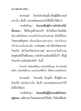 ๕๔ พุทธวจน ฉบับ ๑

          พราหมณ ! ในกาลใด ภิกษุนั้น เปนผูมีศีล (เชนที่
กลาวนั้น) ดีแลว ตถาคตยอมแนะนําใหยิ่งขึนไปอีกวา
                                            ้
          “มาเถิดภิกษุ ! ทานจงเปนผูสารวมในอินทรีย
                                          ํ
ทั้งหลาย : ไดเห็นรูปดวยตาแลว จักไมถือเอาโดยนิมต       ิ
(คือรวบถือทั้งหมด วางามหรือไมงามแลวแตกรณี) จักไมถือเอา
โดยอนุพยัญชนะ (คือแยกถือเอาแตบางสวน วาสวนใดงาม
หรือไมงามแลวแตกรณี), บาปอกุศล กลาวคืออภิชฌาและ
โทมนัส มักไหลไปตามอารมณ เพราะการไมสํารวม
จักขุอนทรียใดเปนเหตุ เราจักสํารวมอินทรียนนไว เปนผู
      ิ                                       ั้
รักษาสํารวมจักขุอินทรีย” ดังนี้.
          (ในกรณี โสตินทรียคือหู ฆานินทรียคือจมูก ชิวหาอินทรีย
คือลิ้น กายินทรียคือกาย และมนินทรียคือใจ ก็มีขอความนัยเดียวกัน)
                                                

          พราหมณ ! ในกาลใด ภิกษุนั้น เปนผูสํารวม
อินทรีย (เชนที่กลาวนั้น) ดีแลว ตถาคตยอมแนะนําให
ยิ่งขึ้นไปอีกวา
          “มาเถิดภิกษุ ! ทานจงเปนผูรูประมาณในโภชนะ
อยูเสมอ จงพิจารณาโดยแยบคายแลวจึงฉัน ไมฉนเพือเลน
                                               ั ่
 