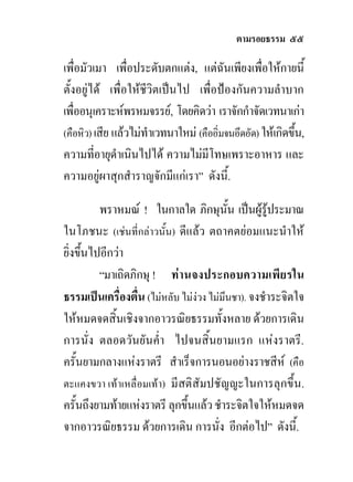 ตามรอยธรรม ๕๕

เพื่อมัวเมา เพื่อประดับตกแตง, แตฉันเพียงเพื่อใหกายนี้
ตั้งอยูได เพื่อใหชีวิตเปนไป เพื่อปองกันความลําบาก
เพื่ออนุเคราะหพรหมจรรย, โดยคิดวา เราจักกําจัดเวทนาเกา
(คือหิว) เสีย แลวไมทําเวทนาใหม (คืออิ่มจนอึดอัด) ใหเกิดขึน,
                                                             ้
ความที่อายุดําเนินไปได ความไมมีโทษเพราะอาหาร และ
ความอยูผาสุกสําราญจักมีแกเรา” ดังนี้.

          พราหมณ ! ในกาลใด ภิกษุนั้น เปนผูรประมาณู
ในโภชนะ (เชนที่กลาวนั้น) ดีแลว ตถาคตยอมแนะนําให
ยิ่งขึ้นไปอีกวา
          “มาเถิดภิกษุ ! ท านจงประกอบความเพี ยรใน
ธรรมเปนเครื่องตื่น (ไมหลับ ไมงวง ไมมึนชา). จงชําระจิตใจ
ใหหมดจดสิ้นเชิงจากอาวรณิยธรรมทั้งหลาย ดวยการเดิน
การนั่ง ตลอดวันยันค่ํา ไปจนสิ้นยามแรก แหงราตรี.
ครั้นยามกลางแหงราตรี สําเร็จการนอนอยางราชสีห (คือ
ตะแคงขวา เทาเหลื่อมเทา) มี สติสัมปชัญญะในการลุกขึ้น.
ครั้นถึงยามทายแหงราตรี ลุกขึ้นแลว ชําระจิตใจใหหมดจด
จากอาวรณิยธรรม ดวยการเดิน การนั่ง อีกตอไป” ดังนี้.
 