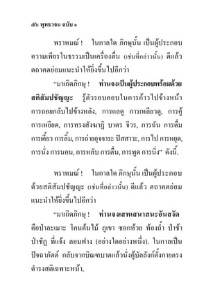 ๕๖ พุทธวจน ฉบับ ๑

          พราหมณ ! ในกาลใด ภิกษุนน เปนผูประกอบ
                                         ั้     
ความเพียรในธรรมเปนเครื่องตื่น (เชนที่กลาวนั้น) ดีแลว
ตถาคตยอมแนะนําใหยิ่งขึ้นไปอีกวา
          “มาเถิดภิกษุ ! ทานจงเปนผูประกอบพรอมดวย
สติสัมปชัญญะ รูตัวรอบคอบในการกาวไปขางหนา
การถอยกลับไปขางหลัง, การแลดู การเหลียวดู, การคู
การเหยียด, การทรงสังฆาฏิ บาตร จีวร, การฉัน การดืม       ่
การเคี้ยว การลิ้ม, การถายอุจจาระ ปสสาวะ, การไป การหยุด,
การนั่ง การนอน, การหลับ การตื่น, การพูด การนิ่ง” ดังนี้.

        พราหมณ ! ในกาลใด ภิกษุนน เปนผูประกอบ
                                       ั้    
ดวยสติสัมปชัญญะ (เชนที่กลาวนั้น) ดีแลว ตถาคตยอม
แนะนําใหยิ่งขึนไปอีกวา
               ้
        “มาเถิดภิกษุ ! ทานจงเสพเสนาสนะอันสงัด
คือปาละเมาะ โคนตนไม ภูเขา ซอกหวย ทองถ้ํา ปาชา
ปาชัฏ ที่แจง ลอมฟาง (อยางใดอยางหนึ่ง). ในกาลเปน
ปจฉาภัตต กลับจากบิณฑบาตแลวนั่งคูบัลลังกตั้งกายตรง
                                     
ดํารงสติเฉพาะหนา,
 