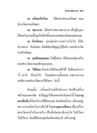 ตามรอยธรรม ๕๗

         ละ อภิชฌาในโลก มีจิตปราศจากอภิชฌา คอย
ชําระจิตจากอภิชฌา;
         ละ พยาบาท มีจิตปราศจากพยาบาท เปนผูกรุณา
มีจิตหวังความเกื้อกูลในสัตวทั้งหลาย คอยชําระจิตจากพยาบาท;
         ละ ถี น มิ ท ธะ มุ ง อยู แ ต ค วามสว า งในใจ มี จิ ต
ปราศจาก ถีนมิทธะ มีสติสัมปชัญญะรูสึกตัว คอยชําระจิต
จากถีนมิทธะ;
         ละ อุทธัจจกุกกุจจะ ไมฟุงซาน มีจิตสงบอยูภายใน
คอยชําระจิตจากอุทธัจจกุกกุจจะ;
         ละ วิจิกิจฉา ขามลวงวิจิกจฉาเสียได ไมตองกลาววา
                                       ิ
‘นี่ อะไร นี่อยางไร’ ในกุศลธรรมทั้งหลาย (เพราะความ
สงสัย) คอยชําระจิตจากวิจิกิจฉา” ดังนี้.

         ภิกษุนั้น ครั้นละนิวรณหาประการ อันเปนเครื่อง
เศราหมองของจิต ทําปญญาใหถอยจากกําลังเหลานี้ จึงบรรลุ
ฌานที่หนึ่ง มีวิตกวิจาร มีปติและสุข อันเกิดแตวิเวก แลวแลอยู;
เพราะสงบวิตกวิจารเสียได จึงบรรลุฌานที่สอง เปนเครื่อง
ผอ งใสแหง ใจในภายใน เปน ที่เ กิด สมาธิแ หง ใจ ไมมีวิต ก
ไมมีวิจาร มีแตปติและสุขอันเกิดแตสมาธิ แลวแลอยู;
 