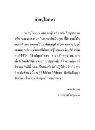 คําอนุโมทนา

            ขออนุโมทนา กับคณะผูจัดทํา หนังสือพุทธวจน
ฉบับ “ตามรอยธรรม” ในเจตนาอันเปนกุศล ที่มีความตั้งใจ
เผยแผคําสอนขององคสัมมาสัมพุทธเจาที่ออกจากพระโอษฐ
ของพระองคเอง ทั้งหมดที่ทานตรัสรูในหลายแงมุมที่เกี่ยวกับ
การใชชีวิต วิธีแ กทุก ข ฯลฯ ตามหลัก พุทธวจนง าย ๆ
เพื่อใหผูสนใจไดศึกษาและนํามาปฏิบัติเพื่อใหถึงความพนทุกข
ดวยเหตุอันดีนี้ ขอจงเปนพลวปจจัย ใหผูมีสวนรวมในการ
ทํา หนัง สือ เลม นี้แ ละผูที่ไ ดอา น ไดศึก ษา พึง เกิด ปญ ญา
ไดดวงตาเห็นธรรม พนทุกขในชาตินี้เทอญ

                                                    ขออนุโมทนา
                                           พระคึกฤทธิ์ โสตฺถิผโล
 