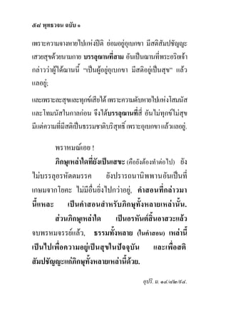 ๕๘ พุทธวจน ฉบับ ๑

เพราะความจางหายไปแหงปติ ยอมอยูอุเบกขา มีสติสัมปชัญญะ
เสวยสุขดวยนามกาย บรรลุฌานที่สาม อันเปนฌานที่พระอริยเจา
กลาววาผูไดฌานนี้ “เปนผูอยูอุเบกขา มีสติอยูเปนสุข” แลว
                                
แลอยู;
และเพราะละสุขและทุกขเสียได เพราะความดับหายไปแหงโสมนัส
และโทมนัสในกาลกอน จึงไดบรรลุฌานที่สี่ อันไมทุกขไมสข   ุ
มีแตความที่มีสติเปนธรรมชาติบริสุทธิ์ เพราะอุเบกขา แลวแลอยู.

       พราหมณเอย !
       ภิกษุเหลาใดที่ยังเปนเสขะ (คือยังตองทําตอไป) ยัง
ไมบรรลุอรหัตตมรรค ยังปรารถนานิพพานอันเปนที่
เกษมจากโยคะ ไมมีอนยิ่งไปกวาอยู, คําสอนที่กลาวมา
                     ื่
นี้แหละ เปนคําสอนสําหรับภิกษุท้ังหลายเหลานั้น.
       สวนภิกษุเหลาใด เปนอรหันตสิ้นอาสวะแลว
จบพรหมจรรยแลว, ธรรมทั้งหลาย (ในคําสอน) เหลานี้
เปนไปเพื่อความอยูเปนสุขในปจจุบัน และเพื่อสติ
สัมปชัญญะแกภิกษุทั้งหลายเหลานี้ดวย.
                                             อุปริ. ม. ๑๔/๘๒/๙๔.
 