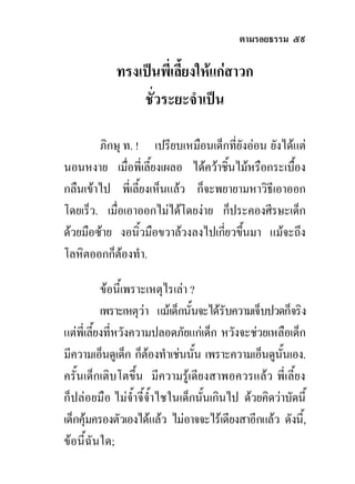 ตามรอยธรรม ๕๙

            ทรงเปนพี่เลี้ยงใหแกสาวก
                ชั่วระยะจําเปน

        ภิกษุ ท. ! เปรียบเหมือนเด็กที่ยังออน ยังไดแต
นอนหงาย เมื่อพี่เลี้ยงเผลอ ไดควาชินไมหรือกระเบือง
                                    ้               ้
กลืนเขาไป พี่เลี้ยงเห็นแลว ก็จะพยายามหาวิธีเอาออก
โดยเร็ว. เมื่อเอาออกไมไดโดยงาย ก็ประคองศีรษะเด็ก
ดวยมือซาย งอนิ้วมือขวาลวงลงไปเกียวขึนมา แมจะถึง
                                   ่ ้
โลหิตออกก็ตองทํา.
              

           ขอนี้เพราะเหตุไรเลา ?
           เพราะเหตุวา แมเด็กนั้นจะไดรับความเจ็บปวดก็จริง
แตพี่เลี้ยงที่หวังความปลอดภัยแกเด็ก หวังจะชวยเหลือเด็ก
มีความเอ็นดูเด็ก ก็ตองทําเชนนัน เพราะความเอ็นดูนั้นเอง.
                                 ้
ครั้นเด็กเติบโตขึ้น มีความรูเดียงสาพอควรแลว พี่เลี้ยง
ก็ปลอยมือ ไมจ้ําจี้จ้ําไชในเด็กนั้นเกินไป ดวยคิดวาบัดนี้
เด็กคุมครองตัวเองไดแลว ไมอาจจะไรเดียงสาอีกแลว ดังนี้,
ขอนี้ฉันใด;
 