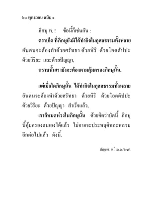๖๐ พุทธวจน ฉบับ ๑

         ภิกษุ ท. ! ขอนี้ก็เชนกัน :
         ตราบใด ที่ภิกษุยังมิไดทํากิจในกุศลธรรมทั้งหลาย
อัน ตนจะตอ งทํ า ดว ยศรัท ธา ดว ยหิริ ดว ยโอตตัป ปะ
ดวยวิริยะ และดวยปญญา,
         ตราบนันเรายังจะตองตามคุมครองภิกษุนน.
                 ้                              ั้

         แตเมื่อใดภิกษุนั้น ไดทํากิจในกุศลธรรมทั้งหลาย
อันตนจะตองทําดวยศรัทธา ดวยหิริ ดวยโอตตัปปะ
ดวยวิริยะ ดวยปญญา สําเร็จแลว,
         เราก็หมดหวงในภิกษุนน ดวยคิดวาบัดนี้ ภิกษุ
                                 ั้
นี้คุมครองตนเองไดแลว ไมอาจจะประพฤติหละหลวม
อีกตอไปแลว ดังนี้.
                                       ปฺจก. อ˚. ๒๒/๖/๗.
 