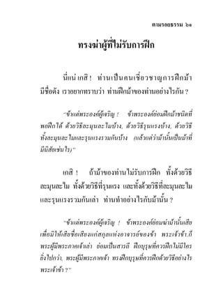 ตามรอยธรรม ๖๑

                ทรงฆาผูที่ไมรับการฝก

          นี่แน เกสิ ! ทา นเปน คนเชี ่ย วชาญการฝก มา
มีชื่อดัง เราอยากทราบวา ทานฝกมาของทานอยางไรกัน ?

           “ขาแตพระองคผูเจริญ ! ขาพระองคยอมฝกมาชนิดที่
พอฝกได ดวยวิธีละมุนละไมบาง, ดวยวิธีรุนแรงบาง, ดวยวิธี
ทั้งละมุนละไมและรุนแรงรวมกันบาง (แลวแตวามานั้นเปนมาที่
มีนิสัยเชนไร)”

       เกสิ ! ถามาของทานไมรับการฝก ทั้งดวยวิธี
ละมุนละไม ทังดวยวิธีที่รุนแรง และทั้งดวยวิธีที่ละมุนละไม
             ้
และรุนแรงรวมกันเลา ทานทําอยางไรกับมานั้น ?

             “ขาแตพระองคผูเจริญ ! ขาพระองคยอมฆามานั้นเสีย
เพื่ อ มิใหเสีย ชื่อเสีย งแกส กุลแหงอาจารยของขา พระเจาขา.ก็
พระผูมีพระภาคเจาเลา ยอมเปนสารถี ฝกบุรุษที่ควรฝกไมมีใคร
ยิ่งไปกวา, พระผูมีพระภาคเจา ทรงฝกบุรุษทีควรฝกดวยวิธีอยางไร
                                               ่
พระเจาขา ?”
 
