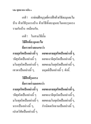 ๖๒ พุทธวจน ฉบับ ๑

        เกสิ ! เรายอมฝกบุรุษที่ควรฝกดวยวิธีละมุนละไม
บาง ดวยวิธีรนแรงบาง ดวยวิธีทั้งละมุนละไมและรุนแรง
              ุ
รวมกันบาง เหมือนกัน.
         เกสิ ! ในสามวิธีนน  ั้
         วิธีฝกที่ละมุนละไม
         คือเราพร่ําสอนเขาวา
กายสุจริตเปนอยางนี้ ๆ ผลของกายสุจริตเปนอยางนี้ ๆ,
วจีสุจริตเปนอยางนี้ ๆ ผลของวจีสุจริตเปนอยางนี้ ๆ,
มโนสุจริตเปนอยางนี้ ๆ ผลของมโนสุจริตเปนอยางนี้ ๆ,
เทวดาเปนอยางนี้ ๆ,        มนุษยเปนอยางนี้ ๆ ดังนี้.
         วิธีฝกที่รุนแรง
         คือเราพร่ําบอกเขาวา
กายทุจริตเปนอยางนี้ ๆ ผลของกายทุจริตเปนอยางนี้ ๆ ,
วจีทุจริตเปนอยางนี้ ๆ ผลของวจีทุจริตเปนอยางนี้ ๆ,
มโนทุจริตเปนอยางนี้ ๆ ผลของมโนทุจริตเปนอยางนี้ ๆ,
นรกเปนอยางนี้ ๆ,        กําเนิดเดรัจฉานเปนอยางนี้ ๆ,
เปรตวิสัยเปนอยางนี้ ๆ.
 