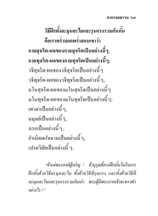 ตามรอยธรรม ๖๓

         วิธีฝกทั้งละมุนละไมและรุนแรงรวมกันนัน
                                              ้
         คือเราพร่ําบอกพร่ําสอนเขาวา
กายสุจริต-ผลของกายสุจริตเปนอยางนี้ ๆ,
กายทุจริต-ผลของกายทุจริตเปนอยางนี้ ๆ;
วจีสุจริต-ผลของวจีสุจริตเปนอยางนี้ ๆ
วจีทุจริต-ผลของวจีทุจริตเปนอยางนี้ ๆ;
มโนสุจริต-ผลของมโนสุจริตเปนอยางนี้ ๆ
มโนทุจริต-ผลของมโนทุจริตเปนอยางนี้ ๆ;
เทวดาเปนอยางนี้ ๆ,
มนุษยเปนอยางนี้ ๆ,
นรกเปนอยางนี้ ๆ ,
กําเนิดเดรัจฉานเปนอยางนี้ ๆ,
เปรตวิสัยเปนอยางนี้ ๆ.

          “ขาแตพระองคผูเจริญ ! ถาบุรุษที่ควรฝกนั้นไมรับการ
ฝกทั้งดวยวิธีละมุนละไม ทั้งดวยวิธีที่รุนแรง และทั้งดวยวิธีที่
ละมุนละไมและรุนแรงรวมกันเลา พระผูมีพระภาคเจาจะทรงทํา
อยางไร ?”
 
