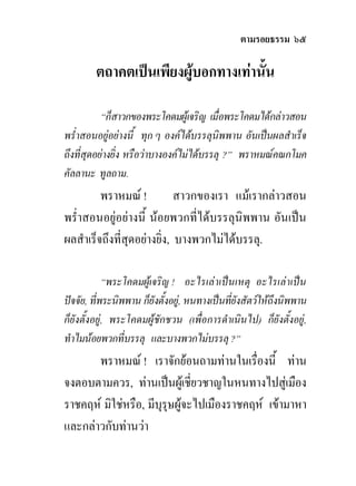 ตามรอยธรรม ๖๕

        ตถาคตเปนเพียงผูบอกทางเทานั้น

           “ก็สาวกของพระโคดมผูเจริญ เมื่อพระโคดมไดกลาวสอน
พร่ําสอนอยูอยางนี้ ทุก ๆ องคไดบรรลุนิพพาน อันเปนผลสําเร็จ
ถึงที่สุดอยางยิ่ง หรือวาบางองคไมไดบรรลุ ?” พราหมณคณกโมค
คัลลานะ ทูลถาม.
         พราหมณ !           สาวกของเรา แมเรากลาวสอน
พร่ําสอนอยูอยางนี้ นอยพวกที่ไดบรรลุนิพพาน อันเปน
ผลสําเร็จถึงที่สุดอยางยิ่ง, บางพวกไมไดบรรลุ.

             “พระโคดมผูเจริญ ! อะไรเลาเปนเหตุ อะไรเลาเปน
ปจจัย, ที่พระนิพพาน ก็ยังตั้งอยู, หนทางเปนที่ยังสัตวใหถึงนิพพาน
ก็ยังตั้งอยู, พระโคดมผูชักชวน (เพื่อการดําเนินไป) ก็ยังตั้งอยู,
ทําไมนอยพวกที่บรรลุ และบางพวกไมบรรลุ ?”
       พราหมณ ! เราจักยอนถามทานในเรื่องนี้ ทาน
จงตอบตามควร, ทานเปนผูเชี่ยวชาญในหนทางไปสูเมือง
ราชคฤห มิใชหรือ, มีบุรุษผูจะไปเมืองราชคฤห เขามาหา
และกลาวกับทานวา
 