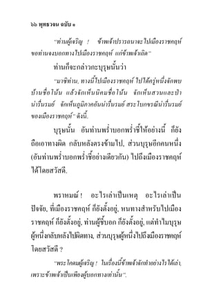 ๖๖ พุทธวจน ฉบับ ๑
        “ทานผูเจริญ ! ขาพเจาปรารถนาจะไปเมืองราชคฤห
ขอทานจงบอกทางไปเมืองราชคฤห แกขาพเจาเถิด”
           ทานก็จะกลาวกะบุรุษนั้นวา
             “มาซิทาน, ทางนี้ไปเมืองราชคฤห ไปไดครูหนึ่งจักพบ
บ า นชื่ อ โน น แล ว จั ก เห็ น นิ ค มชื่ อ โน น จั ก เห็ น สวนและป า
นารื่นรมย จักเห็นภูมิภาคอันนารื่นรมย สระโบกขรณีนารื่นรมย
ของเมืองราชคฤห” ดังนี้.
        บุรุษนั้น อันทานพร่ําบอกพร่ําชี้ใหอยางนี้ ก็ยัง
ถือเอาทางผิด กลับหลังตรงขามไป, สวนบุรุษอีกคนหนึง      ่
(อันทานพร่ําบอกพร่ําชี้อยางเดียวกัน) ไปถึงเมืองราชคฤห
ไดโดยสวัสดี.

          พราหมณ ! อะไรเลาเปนเหตุ อะไรเลาเปน
ปจจัย, ที่เมืองราชคฤห ก็ยังตั้งอยู, หนทางสําหรับไปเมือง
ราชคฤห ก็ยังตั้งอยู, ทานผูชี้บอก ก็ยังตั้งอยู, แตทําไมบุรษ
                                                               ุ
ผูหนึ่งกลับหลังไปผิดทาง, สวนบุรุษผูหนึ่งไปถึงเมืองราชคฤห
โดยสวัสดี ?
         “พระโคดมผูเจริญ ! ในเรื่องนี้ขาพเจาจักทําอยางไรไดเลา,
เพราะขาพเจาเปนเพียงผูบอกทางเทานั้น”.
 