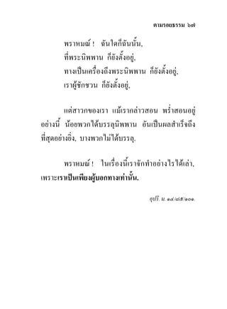 ตามรอยธรรม ๖๗

       พราหมณ ! ฉันใดก็ฉันนั้น,
       ที่พระนิพพาน ก็ยังตั้งอยู,
       ทางเปนเครื่องถึงพระนิพพาน ก็ยังตั้งอยู,
       เราผูชักชวน ก็ยังตั้งอยู,

          แตสาวกของเรา แมเรากลาวสอน พร่ําสอนอยู
อยางนี้ นอยพวกไดบรรลุนิพพาน อันเปนผลสําเร็จถึง
ที่สุดอยางยิ่ง, บางพวกไมไดบรรลุ.

       พราหมณ ! ในเรื่องนี้เราจักทําอยางไรไดเลา,
เพราะเราเปนเพียงผูบอกทางเทานั้น.
                                     อุปริ. ม. ๑๔/๘๕/๑๐๑.
 