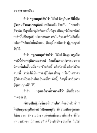 ๗๐ พุทธวจน ฉบับ ๑

           คําวา “ถูกมนุษยจับไว” ไดแก ภิกษุในกรณีนี้เปน
ผูระคนดวยพวกคฤหัสถ เพลิดเพลินดวยกัน, โศกเศรา
ดวยกัน, มีสุขเมื่อคฤหัสถเหลานั้นมีสุข, เปนทุกขเมื่อคฤหัสถ
เหลานั้นเปนทุกข, ประกอบการงานในกิจการที่บังเกิดขึน        ้
แกคฤหัสถเหลานั้นดวยตน, ภิกษุนี้ เราเรียกวา ผูถูกมนุษย
จับไว.
           คําวา “ถูกอมนุษยจับไว” ไดแก ภิกษุบางรูปใน
กรณีนี้ประพฤติพรหมจรรย โดยตั้งความปรารถนาเทพ
นิกายชันใดชันหนึ่ง วา “ดวยศีลนี้ หรือวัตรนี้ หรือวาดวย
         ้      ้
ตบะนี้ เราจักไดเปนเทวดาผูมีศักดาใหญ หรือเปนเทวดา
ผูมีศักดานอยอยางใดอยางหนึ่ง” ดังนี,้ ภิกษุนี้ เราเรียกวา
ผูถูกอมนุษยจบไว.
                  ั
           คําวา “ถูกเกลียวน้ําวนวนไว” เปนชื่อของ
กามคุณ ๕.
           “ภิกษุเปนผูเนาเสียเองในภายใน” คืออยางไรเลา ?
คือภิกษุบางรูปในกรณีนี้เปนคนทุศีล มีความเปนอยูลามก
ไมสะอาด มีความประพฤติชนิดที่ตนเองนึกแลว ก็กิน
แหนงตัวเอง มีการกระทําที่ตองปกปดซอนเรน ไมใช
 