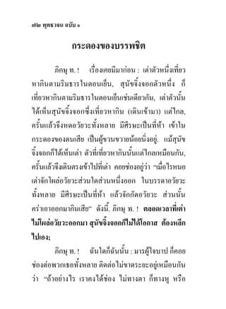 ๗๒ พุทธวจน ฉบับ ๑

               กระดองของบรรพชิต
         ภิกษุ ท. ! เรื่องเคยมีมากอน : เตาตัวหนึ่งเที่ยว
หากินตามริมธารในตอนเย็น, สุนัขจิ้งจอกตัวหนึ่ง ก็
เที่ยวหากินตามริมธารในตอนเย็นเชนเดียวกัน, เตาตัวนัน     ้
ไดเห็นสุนัขจิ้งจอกซึ่งเที่ยวหากิน (เดินเขามา) แตไกล,
ครั้นแลวจึงหดอวัยวะทั้งหลาย มีศีรษะเปนที่หา เขาใน
กระดองของตนเสีย เปนผูขวนขวายนอยนิ่งอยู. แมสุนัข
จิ้งจอกก็ไดเห็นเตา ตัวที่เทียวหากินนันแตไกลเหมือนกัน,
                              ่        ้
ครั้นแลวจึงเดินตรงเขาไปที่เตา คอยชองอยูวา “เมื่อไรหนอ
เตาจักโผลอวัยวะสวนใดสวนหนึ่งออก ในบรรดาอวัยวะ
ทั้งหลาย มีศีรษะเปนที่หา แลวจักกัดอวัยวะ สวนนั้น
คราเอาออกมากินเสีย” ดังนี.้ ภิกษุ ท. ! ตลอดเวลาที่เตา
ไมโผลอวัยวะออกมา สุนัขจิ้งจอกก็ไมไดโอกาส ตองหลีก
ไปเอง;
         ภิกษุ ท. ! ฉันใดก็ฉันนั้น : มารผูใจบาป ก็คอย
ชองตอพวกเธอทั้งหลาย ติดตอไมขาดระยะอยูเหมือนกัน
วา “ถาอยางไร เราคงไดชอง ไมทางตา ก็ทางหู หรือ
 