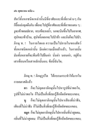 ๗๖ พุทธวจน ฉบับ ๑

สั ตวทั้ง หกชนิด เหลานั้ น มี ที่อาศั ย และที่ เ ที่ย วตาง ๆ กัน
ก็ยื้อแยงฉุดดึงกัน เพื่อจะไปสูที่อาศัยและทีเ่ ที่ยวของตน ๆ :
งูจะเขาจอมปลวก, จระเขจะลงน้ํา, นกจะบินขึ้นไปในอากาศ,
สุนัขจะเขาบาน, สุนัขจิ้งจอกจะไปปาชา และลิงก็จะไปปา.
ภิกษุ ท. ! ในกาลใดแล ความเปนไปภายในของสัตว
ทั้งหกชนิดเหลานั้น มีแตความเมื่อยลาแลว, ในกาลนัน               ้
มันทั้งหลายก็จะพึงเขาไปยืนเจา นั่งเจา นอนเจา, อยูขาง        
เสาเขื่อนหรือเสาหลักนั้นเอง. ขอนี้ฉันใด;


          ภิกษุ ท. ! ภิกษุรูปใด ไดอบรมกระทําใหมากใน
กายคตาสติแลว
          ตา ก็จะไมฉุดเอาภิกษุนั้นไปหารูปที่นาพอใจ,
รูปที่ไมนาพอใจ ก็ไมเปนสิ่งที่เธอรูสึกอึดอัดขยะแขยง;
          หู ก็จะไมฉุดเอาภิกษุนั้นไปหาเสียงที่นาฟง,
เสียงที่ไมนาฟง ก็ไมเปนสิ่งที่เธอรูสึกอึดอัดขยะแขยง;
          จมูก ก็จะไมฉุดเอาภิกษุนนไปหากลิ่นที่นาสูดดม,
                                     ั้
กลิ่นที่ไมนาสูดดม ก็ไมเปนสิ่งที่เธอรูสึกอึดอัดขยะแขยง;
 