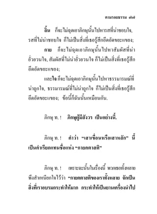 ตามรอยธรรม ๗๗

         ลิ้น ก็จะไมฉุดเอาภิกษุนนไปหารสที่นาชอบใจ,
                                   ั้
รสที่ไมนาชอบใจ ก็ไมเปนสิ่งที่เธอรูสึกอึดอัดขยะแขยง;
         กาย ก็จ ะไมฉุด เอาภิก ษุนั้น ไปหาสัมผัสที่นา
ยั่วยวนใจ, สัมผัสที่ไมนายั่วยวนใจ ก็ไมเปนสิ่งที่เธอรูสึก
อึดอัดขยะแขยง;
         และใจ ก็จะไมฉุดเอาภิกษุนั้นไปหาธรรมารมณที่
นาถูกใจ, ธรรมารมณที่ไมนาถูกใจ ก็ไมเปนสิ่งที่เธอรูสึก
                              
อึดอัดขยะแขยง; ขอนี้ก็ฉันนั้นเหมือนกัน.

         ภิกษุ ท. ! ภิกษุผูมีสังวร เปนอยางนี้.

         ภิกษุ ท. ! คําวา “เสาเขื่อนหรือเสาหลัก” นี้
เปนคําเรียกแทนชื่อแหง “กายคตาสติ”

           ภิกษุ ท. ! เพราะฉะนั้นในเรื่องนี้ พวกเธอทั้งหลาย
พึงสําเหนียกใจไววา “กายคตาสติของเราทังหลาย จักเปน
                                            ้
สิ่งที่เราอบรมกระทําใหมาก กระทําใหเปนยานเครื่องนําไป
 