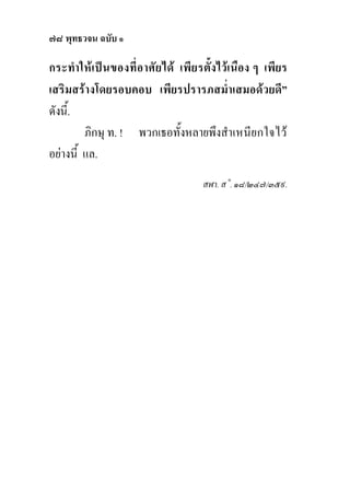 ๗๘ พุทธวจน ฉบับ ๑

กระทํา ใหเป น ของที่อาศั ย ได เพี ย รตั้งไวเนือง ๆ เพียร
เสริมสรางโดยรอบคอบ เพียรปรารภสม่ําเสมอดวยดี”
ดังนี้.
         ภิกษุ ท. ! พวกเธอทั้งหลายพึงสําเหนียกใจไว
อยางนี้ แล.
                                      สฬา. ส˚. ๑๘/๒๔๗/๓๕๙.
 