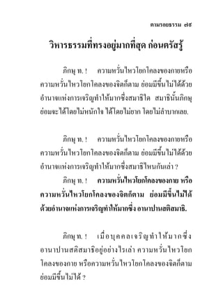 ตามรอยธรรม ๗๙

    วิหารธรรมที่ทรงอยูมากที่สุด กอนตรัสรู
       ภิกษุ ท. ! ความหวันไหวโยกโคลงของกายหรือ
                           ่
ความหวั่นไหวโยกโคลงของจิตก็ตาม ยอมมีขึ้นไมไดดวย
อํานาจแหงการเจริญทําใหมากซึ่งสมาธิใด สมาธินั้นภิกษุ
ยอมจะไดโดยไมหนักใจ ไดโดยไมยาก โดยไมลาบากเลย.
                                          ํ

        ภิกษุ ท. ! ความหวันไหวโยกโคลงของกายหรือ
                             ่
ความหวั่นไหวโยกโคลงของจิตก็ตาม ยอมมีขึ้นไมไดดวย
อํานาจแหงการเจริญทําใหมากซึ่งสมาธิไหนกันเลา ?
        ภิกษุ ท. ! ความหวันไหวโยกโคลงของกาย หรือ
                               ่
ความหวั่นไหวโยกโคลงของจิตก็ตาม ยอมมีข้ึนไมได
ดวยอํานาจแหงการเจริญทําใหมากซึ่ง อานาปานสติสมาธิ.

         ภิกษุ ท. ! เ มื ่ อ บุ ค ค ล เ จ ริ ญ ทํ า ใ ห ม า ก ซึ ่ ง
อานาปานสติส มาธิอ ยู อ ยา งไรเลา ความหวั่น ไหวโยก
โคลงของกาย หรือความหวั่นไหวโยกโคลงของจิตก็ตาม
ยอมมีขึ้นไมได ?
 