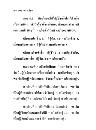 ๘๐ พุทธวจน ฉบับ ๑

         ภิกษุ ท. ! ภิกษุในกรณีนี้ไปสูปา หรือโคนไม หรือ
เรือนวางก็ตาม แลวนั่งคูขาเขามาโดยรอบ ตั้งกายตรงดํารงสติ
เฉพาะหนา ภิกษุนั้นหายใจเขาก็มีสติ หายใจออกก็มีสติ.
         เมื่อหายใจเขายาว ก็รูชัดวาเราหายใจเขายาว,
เมื่อหายใจออกยาว ก็รูชัดวาเราหายใจออกยาว.
         เมื่ อหายใจเข า สั้ น ก็ รู ชัด ว า เราหายใจเขา สั้น ,
เมื่อหายใจออกสั้น ก็รูชัดวาเราหายใจออกสั้น.
          เธอยอ มทํา การฝ กหั ด ศึ กษา โดยหลั กวา “เรา
จักเปนผูรูพรอมเฉพาะซึ่งกายทั้งปวง หายใจเขาอยู”, วา
                                                    
“เราจักเปนผูรพรอมเฉพาะ ซึ่งกายทังปวงหายใจออกอยู”.
                 ู                    ้               
          เธอยอมทําการฝกหัดศึกษาโดยหลักวา “เราจัก
เปนผูทํากายสังขารใหสงบรํางับอยู หายใจเขาอยู”, วา
“เราจักเปนผูทํากายสังขารใหสงบรํางับอยู หายใจออกอยู”.
                                                      
           เธอยอมทําการฝกหัดศึกษา โดยหลักวา “เราจัก
เปนผูรูสึกพรอมเฉพาะซึ่งปติ หายใจเขาอยู”, วา “เราจัก
                                            
เปนผูรูสึกพรอมเฉพาะซึ่งปติ หายใจออกอยู”.
 