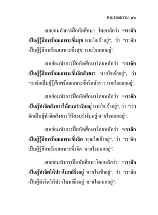 ตามรอยธรรม ๘๑

            เธอยอมทําการฝกหัดศึกษา โดยหลักวา “เราจัก
เปนผูรูสึกพรอมเฉพาะซึ่งสุข หายใจเขาอยู”, วา “เราจัก
                                           
เปนผูรูสึกพรอมเฉพาะซึ่งสุข หายใจออกอยู”.
           เธอยอมทําการฝกหัดศึกษาโดยหลักวา “เราจัก
เปนผูรูสึกพรอมเฉพาะซึ่งจิตสังขาร หายใจเขาอยู”, วา
                                                   
“เราจักเปนผูรูสึกพรอมเฉพาะซึ่งจิตสังขาร หายใจออกอยู”.
                                                       
          เธอยอมทําการฝกหัดศึกษาโดยหลักวา “เราจัก
เปนผูทําจิตสังขารใหสงบรํางับอยู หายใจเขาอยู”, วา “เรา
จักเปนผูทําจิตสังขารใหสงบรํางับอยู หายใจออกอยู”.  
            เธอยอมทําการฝกหัดศึกษาโดยหลักวา “เราจัก
เปนผูรูสึกพรอมเฉพาะซึ่งจิต หายใจเขาอยู”, วา “เราจัก
                                           
เปนผูรูสึกพรอมเฉพาะซึ่งจิต หายใจออกอยู”.
          เธอยอมทําการฝกหัดศึกษาโดยหลักวา “เราจัก
เปนผูทําจิตใหปราโมทยยิ่งอยู หายใจเขาอยู”, วา “เราจัก
เปนผูทําจิตใหปราโมทยยิ่งอยู หายใจออกอยู”.
 