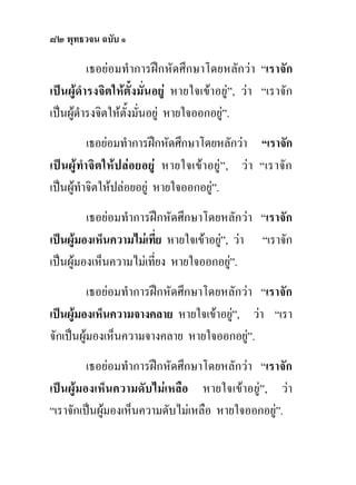 ๘๒ พุทธวจน ฉบับ ๑

          เธอยอมทําการฝกหัดศึกษาโดยหลักวา “เราจัก
เปนผูดํารงจิตใหตั้งมั่นอยู หายใจเขาอยู”, วา “เราจัก
เปนผูดํารงจิตใหตั้งมั่นอยู หายใจออกอยู”.
            เธอยอมทําการฝกหัดศึกษาโดยหลักวา “เราจัก
เป น ผูทํา จิ ต ให ป ลอยอยู หายใจเขาอยู ” , ว า “เราจัก
เปนผูทําจิตใหปลอยอยู หายใจออกอยู”.    
         เธอยอมทําการฝกหัดศึกษาโดยหลักวา “เราจัก
เปนผูมองเห็นความไมเที่ย หายใจเขาอยู”, วา “เราจัก
                                       
เปนผูมองเห็นความไมเทียง หายใจออกอยู”.
                        ่                
          เธอยอมทําการฝกหัดศึกษาโดยหลักวา “เราจัก
เปนผูมองเห็นความจางคลาย หายใจเขาอยู”, วา “เรา
                                       
จักเปนผูมองเห็นความจางคลาย หายใจออกอยู”. 
         เธอยอมทําการฝกหัดศึกษาโดยหลักวา “เราจัก
เปนผูมองเห็นความดับไมเหลือ หายใจเขาอยู”, วา
“เราจักเปนผูมองเห็นความดับไมเหลือ หายใจออกอยู”.
                                                
 