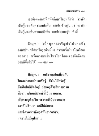 ตามรอยธรรม ๘๓

         เธอยอมทําการฝกหัดศึกษาโดยหลักวา “เราจัก
เปนผูมองเห็นความสลัดคืน หายใจเขาอยู”, วา “เราจัก
                                      
เปนผูมองเห็นความสลัดคืน หายใจออกอยู”. ดังนี้.
                                        

          ภิกษุ ท. ! เมื่ อ บุ ค คลเจริ ญ ทํ า ให ม า ก ซึ ่ง
อานาปานสติสมาธิอยูอยางนี้แล ความหวั่นไหวโยกโคลง
ของกาย หรือ ความหวั่น ไหวโยกโคลงของจิต ก็ต าม
ยอมมีขึ้นไมได. ---- ฯลฯ ----

         ภิกษุ ท. ! แมเราเองก็เหมือนกัน
ในกาลกอนแตการตรัสรู ยังไมไดตรัสรู
ยังเปนโพธิสัตวอยู ยอมอยูดวยวิหารธรรม
คืออานาปานสติสมาธินี้เปนสวนมาก.
เมื่อเราอยูดวยวิหารธรรมนี้เปนสวนมาก
กายก็ไมลําบาก ตาก็ไมลําบาก
และจิตของเราก็หลุดพนจากอาสวะ
 เพราะไมมีอุปาทาน.
 