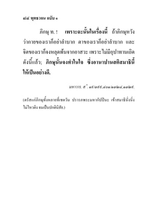 ๘๔ พุทธวจน ฉบับ ๑

          ภิกษุ ท. ! เพราะฉะนั้นในเรื่องนี้ ถาภิกษุหวัง
วากายของเราก็อยาลําบาก ตาของเราก็อยาลําบาก และ
จิตของเราก็จงหลุดพนจากอาสวะ เพราะไมมีอุปาทานเถิด
ดังนี้แลว; ภิกษุนั้นจงทําในใจ ซึ่งอานาปานสติสมาธินี้
ใหเปนอยางดี.
                            มหาวาร. ส˚. ๑๙/๓๙๙,๔๐๑/๑๓๒๔,๑๓๒๙.

(ตรัสแกภิกษุทั้งหลายที่เชตวัน ปรารภพระมหากัปป นะ เขาสมาธินั่งนิ่ง
ไมไหวติง จนเปนปกตินิสัย.)
 