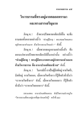 ตามรอยธรรม ๘๕

     วิหารธรรมที่ทรงอยูมากตลอดพรรษา
           และทรงสรรเสริญมาก

           ภิกษุ ท. ! ถาพวกปริพพาชกเดียรถียอื่น จะพึง
ถามเธอทั้งหลายอยางนีวา “ทานผูมีอายุ ! พระสมณโคดมทรง
                         ้
อยูจําพรรษาสวนมาก ดวยวิหารธรรมไหนเลา ?” ดังนี้.
           ภิกษุ ท. ! เมื่อพวกเธอถูกถามอยางนี้แลว พึง
ตอบแกพวกปริพพาชกเดียรถียอื่นเหลานั้น อยางนี้วา
“ทานผูมีอายุ ! พระผูมีพระภาคทรงอยูจําพรรษาสวนมาก
ดวยวิหารธรรม คือ อานาปานสติสมาธิ แล” ดังนี้.
           ภิกษุ ท. ! ในกรณีนี้ เราเปนผูมีสติอยู หายใจเขา,
มีสติอยู หายใจออก; เมื่อหายใจเขายาว ก็รูสึกตัวทั่วถึงวา
“เราหายใจเขายาว” ดังนี,้ เมื่อหายใจออกยาว ก็รูสึกตัว
ทั่วถึงวา “เราหายใจออกยาว” ดังนี้.

         (ทรงแสดง อานาปานสติจนครบ ดังมีใจความปรากฏใน
“วิหารธรรมที่ทรงอยูมากที่สุด กอนตรัสรู” หนาที่ ๘๑)
 