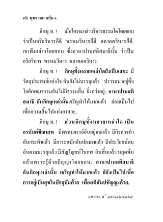๘๖ พุทธวจน ฉบับ ๑

         ภิกษุ ท. ! เมื่อใครจะกลาววิหารธรรมใดโดยชอบ
วาเปนอริยวิหารก็ดี พรหมวิหารก็ดี ตถาคตวิหารก็ดี,
เขาพึงกลาวโดยชอบ ซึ่งอานาปานสติสมาธินั้น วาเปน
อริยวิหาร พรหมวิหาร ตถาคคตวิหาร.
         ภิกษุ ท. ! ภิกษุทั้งหลายเหลาใดยังเปนเสขะ มี
วัตถุประสงคแหงใจ อันยังไมบรรลุแลว ปรารถนาอยูซึ่ง
โยคักเขมธรรมอันไมมีธรรมอื่น ยิ่งกวาอยู; อานาปานสติ
สมาธิ อันภิกษุเหลานั้นเจริญทําใหมากแลว ยอมเปนไป
เพื่อความสิ้นไปแหงอาสวะ.
         ภิกษุ ท. ! ส ว นภิ ก ษุ ทั้ ง หลายเหล า ใด เป น
อรหันตขีณาสพ มีพรหมจรรยอันอยูจบแลว มีกิจควรทํา
อันกระทําแลว มีภาระหนักอันปลงลงแลว มีประโยชนตน
อันตามบรรลุแลว มีสัญโญชนในภพ อันสิ้นแลว หลุดพน
แลว เพราะรูดว ยปญ ญาโดยชอบ; อานาปานสติสมาธิ
อันภิกษุเหลา นั้น เจริญทําใหมากแลว ก็ยังเปนไปเพื่อ
การอยูเปนสุขในปจจุบันดวย เพื่อสติสัมปชัญญะดวย.
                                  มหาวาร. ส˚. ๑๙/๔๑๒/๑๓๖๔.
 