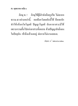 ๙๐ พุทธวจน ฉบับ ๑

         ภิกษุ ท. ! ภิกษุไขผูมีกําลังนอยรูปใด ไมละจาก
ธรรม ๕ อยางเหลานี้, เธอพึงหวังผลอันนี้ได คือเธอจัก
ทําใหแ จงเจโตวิมุ ตติ ปญญาวิ มุตติ อันหาอาสวะมิไ ด
เพราะความสิ้นไปแหงอาสวะทั้งหลาย ดวยปญญาอันยิ่งเอง
ในปจจุบัน เขาถึงแลวแลอยู ตอกาลไมนานเลยแล.
                                   ปฺจก. อ˚. ๒๒/๑๖๐/๑๒๑.
 