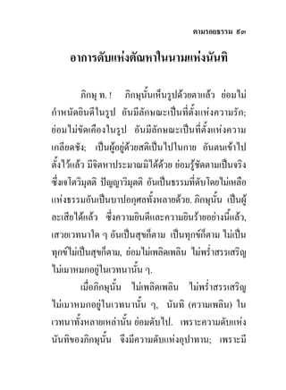ตามรอยธรรม ๙๓

     อาการดับแหงตัณหาในนามแหงนันทิ

          ภิกษุ ท. ! ภิกษุนั้นเห็นรูปดวยตาแลว ยอมไม
กําหนัดยินดีในรูป อันมีลักษณะเปนที่ตั้งแหงความรัก;
ยอมไมขัดเคืองในรูป อันมีลักษณะเปนที่ตั้งแหงความ
เกลียดชัง; เปนผูอยูดวยสติเปนไปในกาย อันตนเขาไป
ตั้งไวแลว มีจตหาประมาณมิไดดวย ยอมรูชัดตามเปนจริง
                ิ                 
ซึ่งเจโตวิมุตติ ปญญาวิมุตติ อันเปนธรรมที่ดับโดยไมเหลือ
แหงธรรมอันเปนบาปอกุศลทั้งหลายดวย. ภิกษุนั้น เปนผู
ละเสียไดแลว ซึ่งความยินดีและความยินรายอยางนีแลว,้
เสวยเวทนาใด ๆ อันเปนสุขก็ตาม เปนทุกขก็ตาม ไมเปน
ทุกขไมเปนสุขก็ตาม, ยอมไมเพลิดเพลิน ไมพร่ําสรรเสริญ
ไมเมาหมกอยูในเวทนานัน ๆ.
                         ้
          เมื่อภิกษุนั้น ไมเพลิดเพลิน ไมพร่ําสรรเสริญ
ไมเมาหมกอยูในเวทนานัน ๆ, นันทิ (ความเพลิน) ใน
                            ้
เวทนาทั้งหลายเหลานัน ยอมดับไป. เพราะความดับแหง
                        ้
นันทิของภิกษุนั้น จึงมีความดับแหงอุปาทาน; เพราะมี
 
