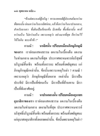 ๑๑๖ พุทธวจน ฉบับ ๑
         “ขาแตพระองคผูเจริญ ! ชาวนาคหบดีผูประสงคจะหวาน
พืชคนนั้น ยอมหวานในนาเลิศกอน, แลวจึงหวานในนาปานกลาง,
สําหรับนาเลว ซึ่งดินเปนกอนแข็ง มีรสเค็ม พื้นที่เลวนั้น เขาก็
หวานบาง ไมหวานบาง เพราะเหตุวา อยางมากที่สุด ก็หวานไว
ใหโคกิน พระเจาขา !”
          คามณิ ! นาเลิศนั้น เปรียบเหมือนภิกษุภิกษุณี
ของเรา เรายอมแสดงธรรม งดงามในเบื้องตน งดงาม
ในทามกลาง งดงามในที่สุด ประกาศพรหมจรรยบริสุทธิ์
บริบูรณสิ้นเชิง พรอมทั้งอรรถะ พรอมทั้งพยัญชนะ แก
ภิกษุภิกษุณีเหลานั้น. ขอนั้นเพราะเหตุไรเลา ? คามณิ !
เพราะเหตุวา ภิกษุภิกษุณทั้งหลาย เหลานั้น มีเราเปน
                             ี
ประทีป มีเราเปนที่ซอนเรน มีเราเปนที่ตานทาน มีเรา
เปนที่พิงอาศัยอยู.
          คามณิ ! นาปานกลางนัน เปรียบเหมือนอุบาสก
                                     ้
อุบาสิกาของเรา เรายอมแสดงธรรม งดงามในเบื้องตน
งดงามในทามกลาง งดงามในที่สุด ประกาศพรหมจรรย
บริสุทธิ์บริบูรณสิ้นเชิง พรอมทั้งอรรถะ พรอมทั้งพยัญชนะ
แกอุบาสกอุบาสิกาทั้งหลายเหลานั้น. ขอนั้นเพราะเหตุไรเลา ?
 