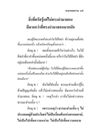 ตามรอยธรรม ๓๙

         สิ่งที่ตรัสรูแตไมทรงนํามาสอน
        มีมากกวาทีทรงนํามาสอนมากนัก
                     ่

         พระผูมีพระภาคเจาทรงกําใบไมสีสปา ที่รวงอยูตามพื้นดิน
ขึ้นมาหนอยหนึ่ง แลวตรัสแกภิกษุทั้งหลายวา :
         ภิกษุ ท. ! เธอทั้งหลายเขาใจวาอยางไร, ใบไม
สีสปาที่เรากําขึ้นหนอยหนึ่งนี้มาก หรือวาใบไมสีสปา ทียัง
                                                       ่
อยูบนตนเหลานั้นมีมาก ?
         “ขาแตพระองคผูเจริญ ! ใบไมที่พระผูมีพระภาคทรงกําขึ้น
หนอยหนึ่งนั้นเปนของนอย สวนใบไมที่ยังอยูบนตนสีสปาเหลานัน  ้
ยอมมีมาก”
        ภิกษุ ท. ! ฉันใดก็ฉนนัน ธรรมะสวนที่เรารูยง
                             ั ้                   ิ่
ดวยปญญาอันยิ่ง แลวไมกลาวสอนนั้น มีมากกวาสวนที่
นํามาสอน. ภิกษุ ท. ! เหตุไรเลา เราจึงไมกลาวสอน
ธรรมะสวนนัน ๆ ?
             ้
        ภิกษุ ท. ! เพราะเหตุวา ธรรมะสวนนั้น ๆ ไม
ประกอบอยูดวยประโยชน ไมเปนเงื่อนตนแหงพรหมจรรย,
ไมเปนไปเพื่อความหนาย ไมเปนไปเพื่อความคลาย
 