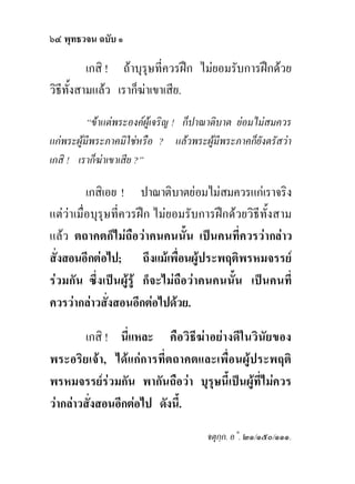 ๖๔ พุทธวจน ฉบับ ๑

          เกสิ ! ถาบุรุษที่ควรฝก ไมยอมรับการฝกดวย
วิธีทั้งสามแลว เราก็ฆาเขาเสีย.
          “ขาแตพระองคผูเจริญ ! ก็ปาณาติบาต ยอมไมสมควร
แกพระผูมีพระภาคมิใชหรือ ? แลวพระผูมีพระภาคก็ยังตรัสวา
เกสิ ! เราก็ฆาเขาเสีย ?”

          เกสิเอย ! ปาณาติบาตยอมไมสมควรแกเราจริง
แตวาเมื่อบุรุษที่ควรฝก ไมยอมรับการฝกดวยวิธีทั้งสาม
แลว ตถาคตก็ไมถือวาคนคนนั้น เปนคนที่ควรวากลาว
สั่งสอนอีกตอไป; ถึงแมเพื่อนผูประพฤติพรหมจรรย
รวมกัน ซึ่งเปนผูรู ก็จะไมถือวาคนคนนั้น เปนคนที่
ควรวากลาวสั่งสอนอีกตอไปดวย.

        เกสิ ! นี่แหละ คือวิธีฆาอยางดีในวินัยของ
พระอริยเจา, ไดแกการที่ตถาคตและเพื่อนผูประพฤติ
พรหมจรรยรวมกัน พากันถือวา บุรุษนี้เปนผูที่ไมควร
วากลาวสั่งสอนอีกตอไป ดังนี้.
                                      จตุกฺก. อ˚. ๒๑/๑๕๐/๑๑๑.
 