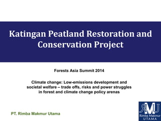 PT. Rimba Makmur Utama
Katingan Peatland Restoration and
Conservation Project
Forests Asia Summit 2014
Climate change: Low-emissions development and
societal welfare – trade offs, risks and power struggles
in forest and climate change policy arenas
 