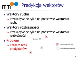 Predykcja wektorów
 Wektory ruchu
 Przewidywane tylko na podstawie wektorów
ruchu
 Wektory rozbieżności
 Przewidywane tylko na podstawie wektorów
rozbieżności
 Problem
 Czasem brak
predyktorów
9
B1
A1
T0
Spatial neighboring block
Temporal neighboring block
Current CU
 