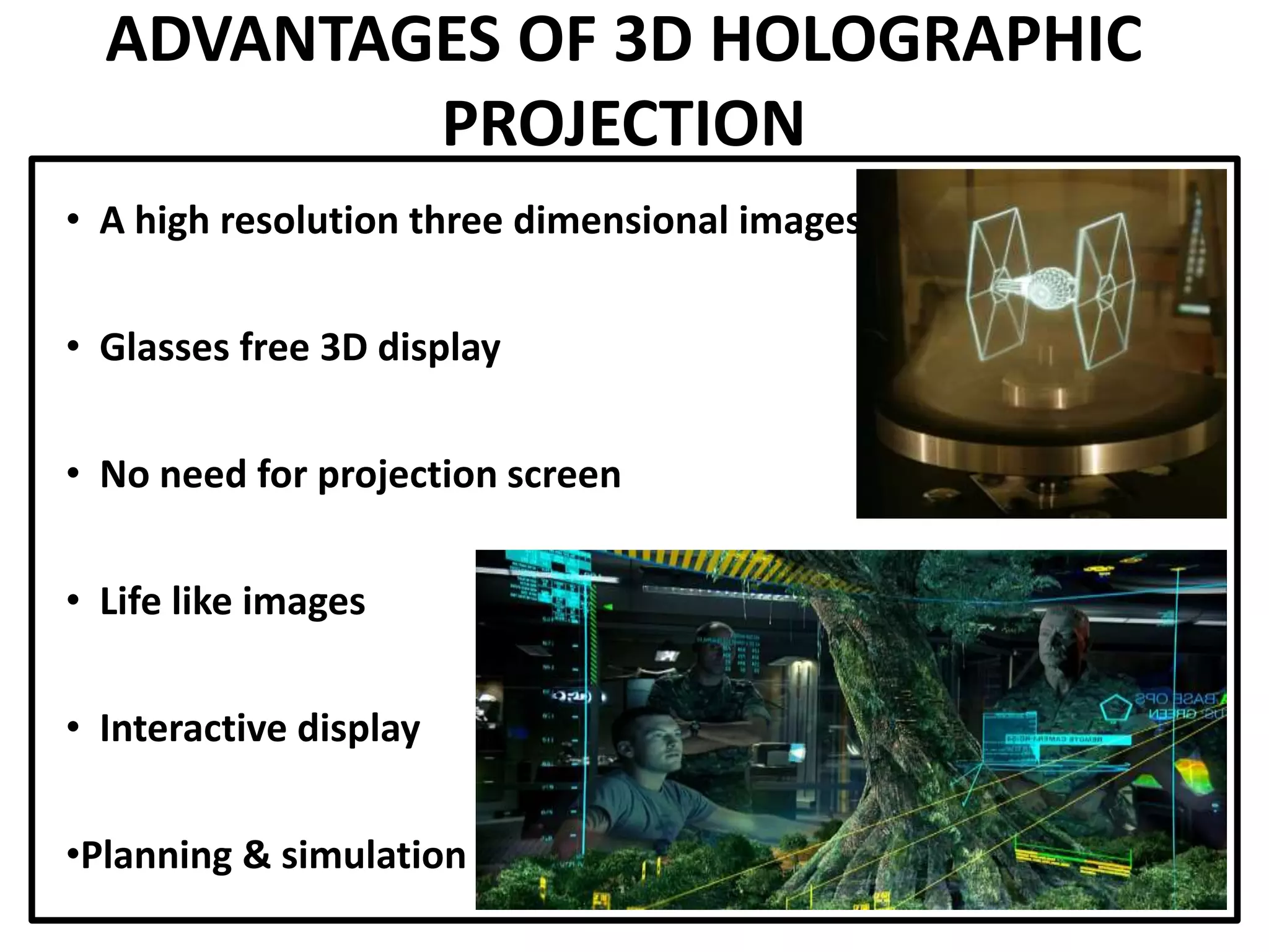ADVANTAGES OF 3D HOLOGRAPHIC
PROJECTION
• A high resolution three dimensional images
• Glasses free 3D display
• No need for projection screen
• Life like images
• Interactive display
•Planning & simulation
 