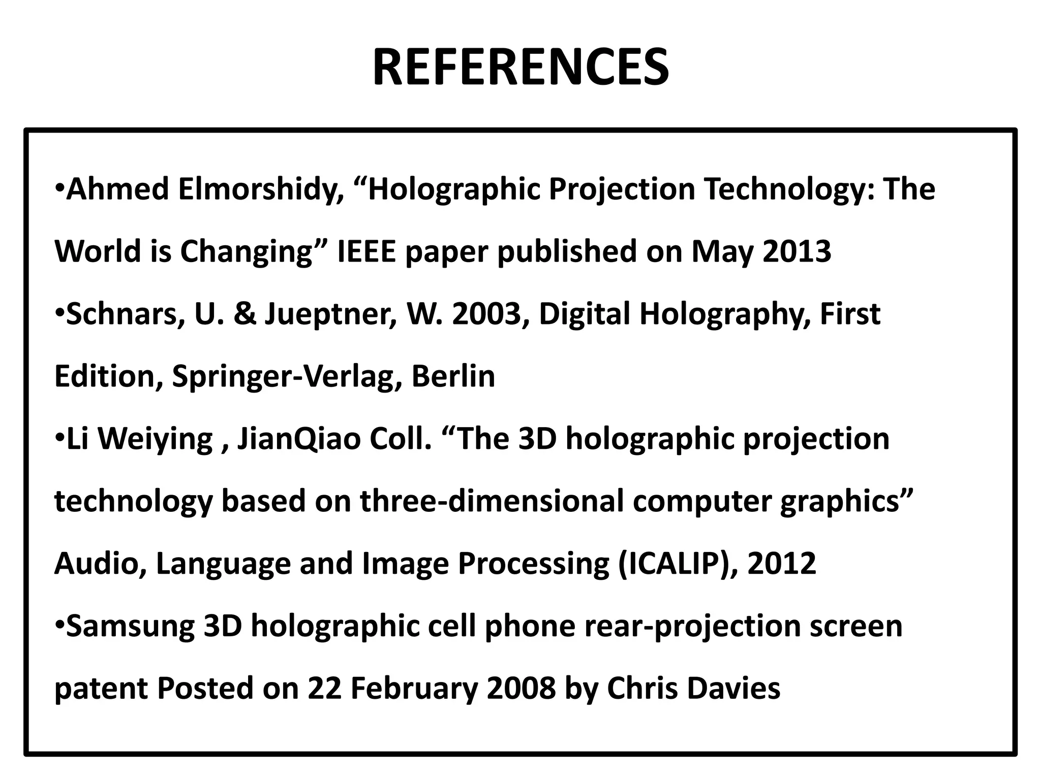 REFERENCES
•Ahmed Elmorshidy, “Holographic Projection Technology: The
World is Changing” IEEE paper published on May 2013
•Schnars, U. & Jueptner, W. 2003, Digital Holography, First
Edition, Springer-Verlag, Berlin
•Li Weiying , JianQiao Coll. “The 3D holographic projection
technology based on three-dimensional computer graphics”
Audio, Language and Image Processing (ICALIP), 2012
•Samsung 3D holographic cell phone rear-projection screen
patent Posted on 22 February 2008 by Chris Davies
 