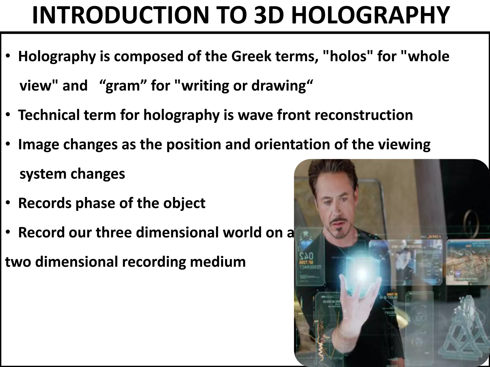 INTRODUCTION TO 3D HOLOGRAPHY
• Holography is composed of the Greek terms, "holos" for "whole
view" and “gram” for "writing or drawing“
• Technical term for holography is wave front reconstruction
• Image changes as the position and orientation of the viewing
system changes
• Records phase of the object
• Record our three dimensional world on a
two dimensional recording medium
 