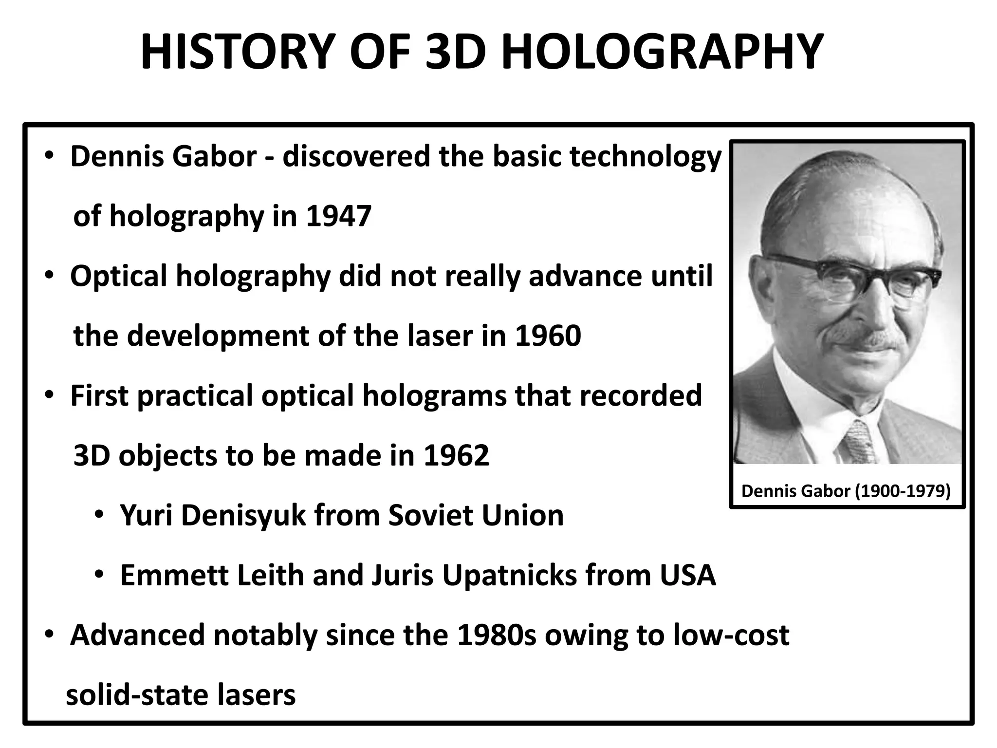 HISTORY OF 3D HOLOGRAPHY
• Dennis Gabor - discovered the basic technology
of holography in 1947
• Optical holography did not really advance until
the development of the laser in 1960
• First practical optical holograms that recorded
3D objects to be made in 1962
• Yuri Denisyuk from Soviet Union
• Emmett Leith and Juris Upatnicks from USA
• Advanced notably since the 1980s owing to low-cost
solid-state lasers
Dennis Gabor (1900-1979)
 