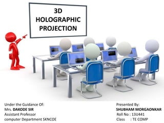 3D
HOLOGRAPHIC
PROJECTION
Under the Guidance Of: Presented By:
Mrs. DAKODE SIR SHUBHAM MORGAONKAR
Assistant Professor Roll No : 13U441
computer Department SKNCOE Class : TE COMP
 