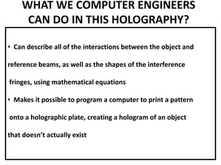 WHAT WE COMPUTER ENGINEERS
CAN DO IN THIS HOLOGRAPHY?
• Can describe all of the interactions between the object and
reference beams, as well as the shapes of the interference
fringes, using mathematical equations
• Makes it possible to program a computer to print a pattern
onto a holographic plate, creating a hologram of an object
that doesn’t actually exist
 