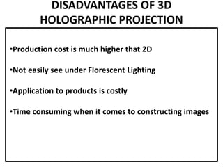 DISADVANTAGES OF 3D
HOLOGRAPHIC PROJECTION
•Production cost is much higher that 2D
•Not easily see under Florescent Lighting
•Application to products is costly
•Time consuming when it comes to constructing images
 