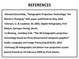 REFERENCES
•Ahmed Elmorshidy, “Holographic Projection Technology: The
World is Changing” IEEE paper published on May 2013
•Schnars, U. & Jueptner, W. 2003, Digital Holography, First
Edition, Springer-Verlag, Berlin
•Li Weiying , JianQiao Coll. “The 3D holographic projection
technology based on three-dimensional computer graphics”
Audio, Language and Image Processing (ICALIP), 2012
•Samsung 3D holographic cell phone rear-projection screen
patent Posted on 22 February 2008 by Chris Davies
 