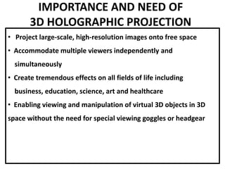 IMPORTANCE AND NEED OF
3D HOLOGRAPHIC PROJECTION
• Project large-scale, high-resolution images onto free space
• Accommodate multiple viewers independently and
simultaneously
• Create tremendous effects on all fields of life including
business, education, science, art and healthcare
• Enabling viewing and manipulation of virtual 3D objects in 3D
space without the need for special viewing goggles or headgear
 