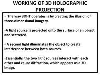 WORKING OF 3D HOLOGRAPHIC
PROJECTION
• The way 3DHT operates is by creating the illusion of
three-dimensional imagery.
•A light source is projected onto the surface of an object
and scattered.
• A second light illuminates the object to create
interference between both sources.
•Essentially, the two light sources interact with each
other and cause diffraction, which appears as a 3D
image.
 