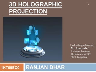 3D HOLOGRAPHIC
PROJECTION
RANJAN DHAR1KT09EC0
Under the guidance of :
Mr. Amaresh C
Assistant Professor
Department of ECE
SKIT, Bangalore
1
 