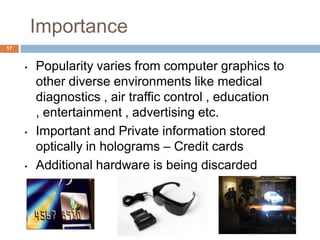 Importance
• Popularity varies from computer graphics to
other diverse environments like medical
diagnostics , air traffic control , education
, entertainment , advertising etc.
• Important and Private information stored
optically in holograms – Credit cards
• Additional hardware is being discarded
17
 