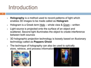 Introduction
 Holography is a method used to record patterns of light which
enables 3D images to be made called as Hologram
 Hologram is a Greek term Holo – whole view & Gram – written
 Light source is projected onto the surface of an object and
scattered. Second light illuminates the object to create interference
between both sources
 3D holographic projection technology is loosely based on illusionary
technology called as Peppers Ghost
 The technique of holography can also be used to optically
store, retrieve, and process information.
2
 