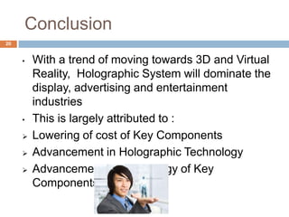 Conclusion
• With a trend of moving towards 3D and Virtual
Reality, Holographic System will dominate the
display, advertising and entertainment
industries
• This is largely attributed to :
 Lowering of cost of Key Components
 Advancement in Holographic Technology
 Advancement in Technology of Key
Components
20
 