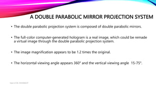 A DOUBLE PARABOLIC MIRROR PROJECTION SYSTEM
• The double parabolic projection system is composed of double parabolic mirrors.
• The full-color computer-generated hologram is a real image, which could be remade
a virtual image through the double parabolic projection system.
• The image magnification appears to be 1.2 times the original.
• The horizontal viewing angle appears 360° and the vertical viewing angle 15-75°.
Dept of ISE, SKSVMACET
 